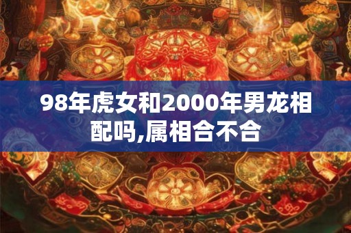 98年虎女和2000年男龙相配吗,属相合不合