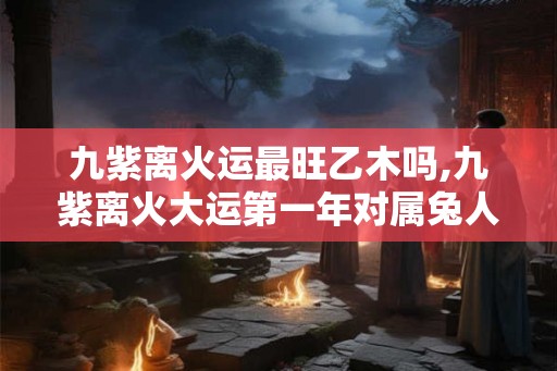 九紫离火运最旺乙木吗,九紫离火大运第一年对属兔人如何