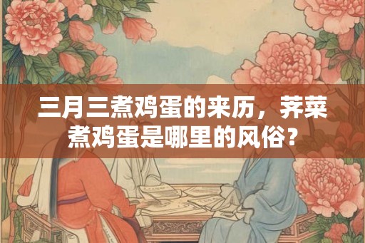 三月三煮鸡蛋的来历，荠菜煮鸡蛋是哪里的风俗？