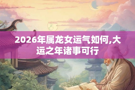 2026年属龙女运气如何,大运之年诸事可行