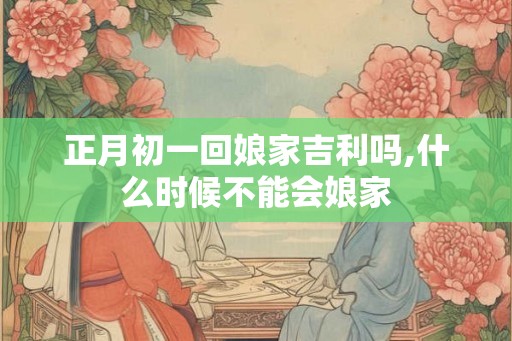 正月初一回娘家吉利吗,什么时候不能会娘家