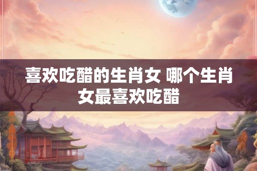 喜欢吃醋的生肖女 哪个生肖女最喜欢吃醋
