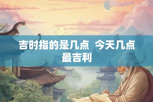 吉时指的是几点  今天几点最吉利