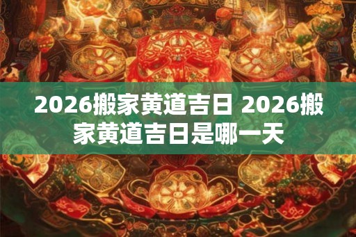 2026搬家黄道吉日 2026搬家黄道吉日是哪一天 2026搬家黄道吉日 2026搬家黄道吉日是哪一天