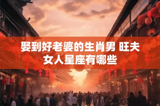 娶到好老婆的生肖男 旺夫女人星座有哪些