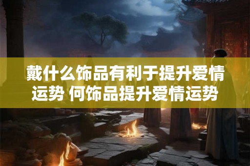 戴什么饰品有利于提升爱情运势 何饰品提升爱情运势