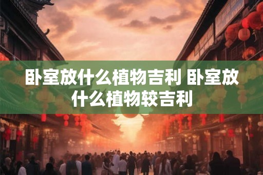 卧室放什么植物吉利 卧室放什么植物较吉利