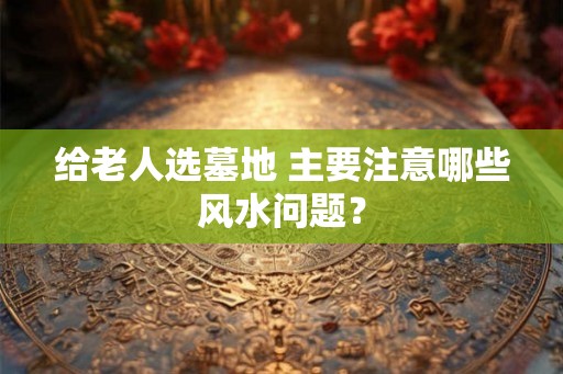 给老人选墓地 主要注意哪些风水问题？