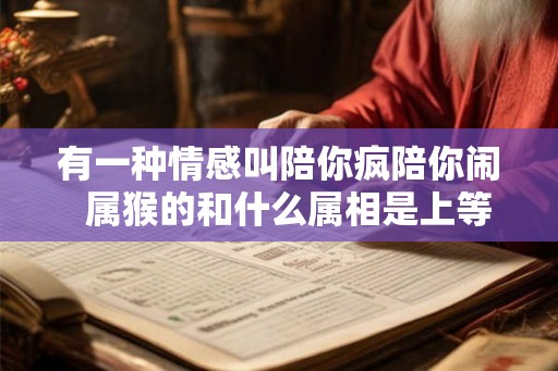 有一种情感叫陪你疯陪你闹  属猴的和什么属相是上等婚姻