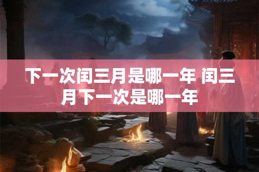 下一次闰三月是哪一年 闰三月下一次是哪一年