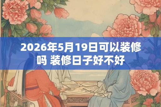 2026年5月19日可以装修吗 装修日子好不好