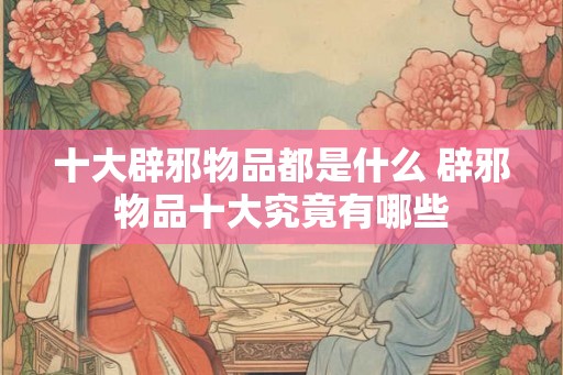 十大辟邪物品都是什么 辟邪物品十大究竟有哪些 十大辟邪物品都是什么 辟邪物品十大究竟有哪些