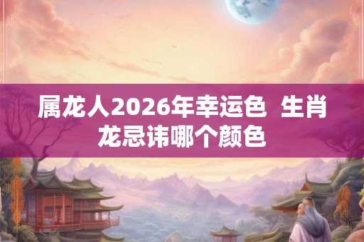 属龙人2026年幸运色  生肖龙忌讳哪个颜色