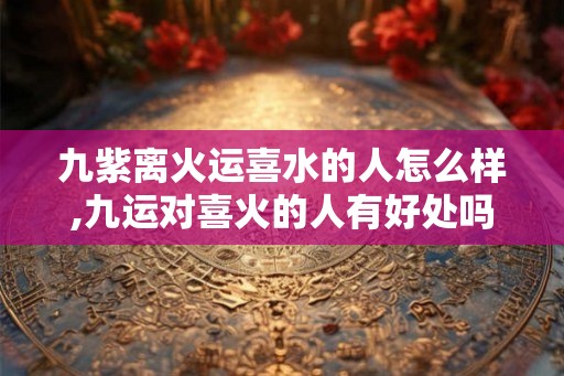 九紫离火运喜水的人怎么样,九运对喜火的人有好处吗