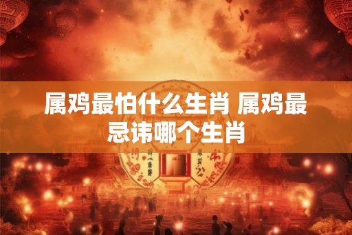 属鸡最怕什么生肖 属鸡最忌讳哪个生肖