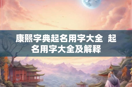 康熙字典起名用字大全  起名用字大全及解释