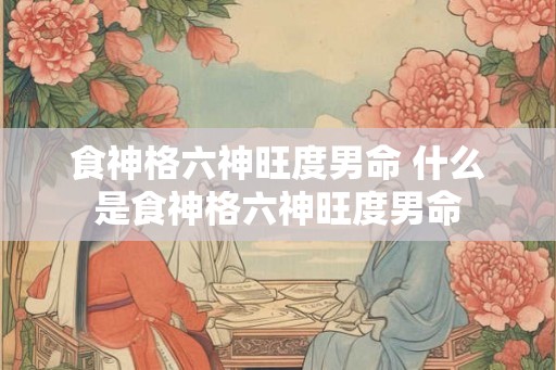 食神格六神旺度男命 什么是食神格六神旺度男命