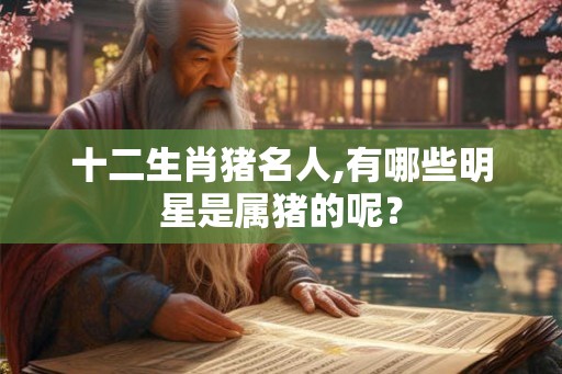 十二生肖猪名人,有哪些明星是属猪的呢？