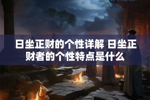 日坐正财的个性详解 日坐正财者的个性特点是什么