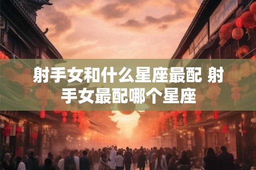 射手女和什么星座最配 射手女最配哪个星座