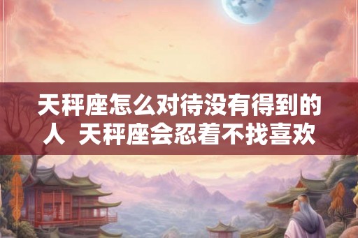 天秤座怎么对待没有得到的人 天秤座会忍着不找喜欢的人吗 天秤座怎么对待没有得到的人 天秤座会忍着不找喜欢的人吗