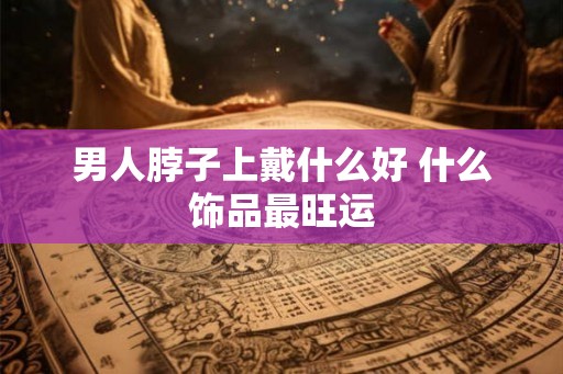 男人脖子上戴什么好 什么饰品最旺运