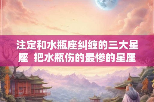 注定和水瓶座纠缠的三大星座  把水瓶伤的最惨的星座