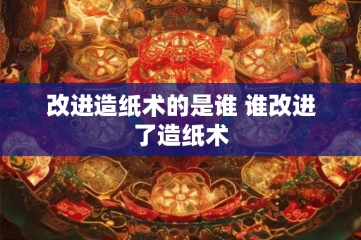 改进造纸术的是谁 谁改进了造纸术 改进造纸术的是谁 谁改进了造纸术