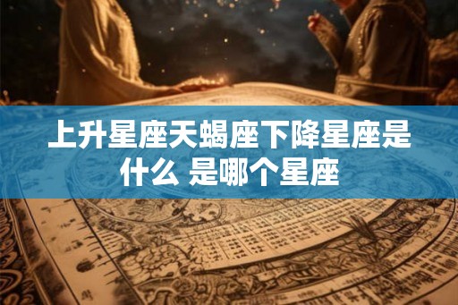 上升星座天蝎座下降星座是什么 是哪个星座 上升星座天蝎座下降星座是什么 是哪个星座