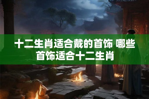 十二生肖适合戴的首饰 哪些首饰适合十二生肖