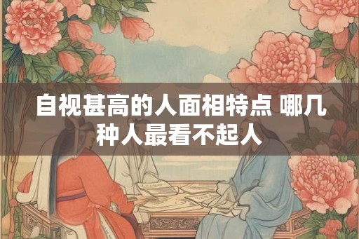 自视甚高的人面相特点 哪几种人最看不起人