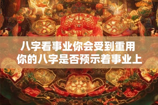 八字看事业你会受到重用 你的八字是否预示着事业上能受到重用 八字看事业你会受到重用 你的八字是否预示着事业上能受到重用