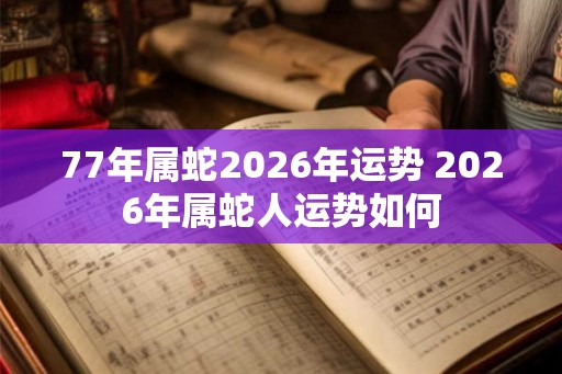 77年属蛇2026年运势 2026年属蛇人运势如何