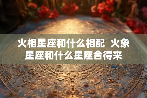 火相星座和什么相配  火象星座和什么星座合得来
