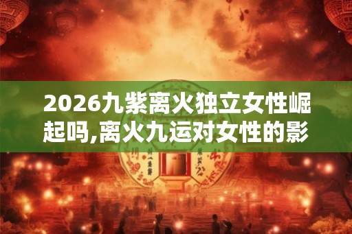 2026九紫离火独立女性崛起吗,离火九运对女性的影响