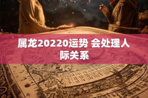 属龙20220运势 会处理人际关系 属龙20220运势 会处理人际关系
