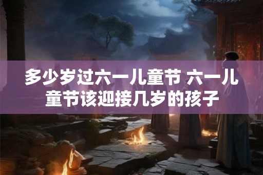 多少岁过六一儿童节 六一儿童节该迎接几岁的孩子