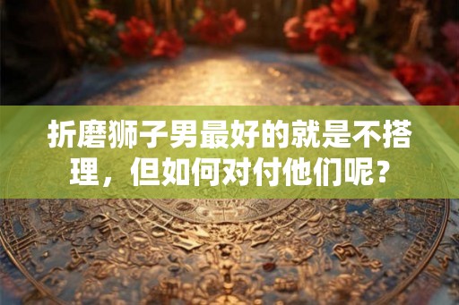 折磨狮子男最好的就是不搭理，但如何对付他们呢？