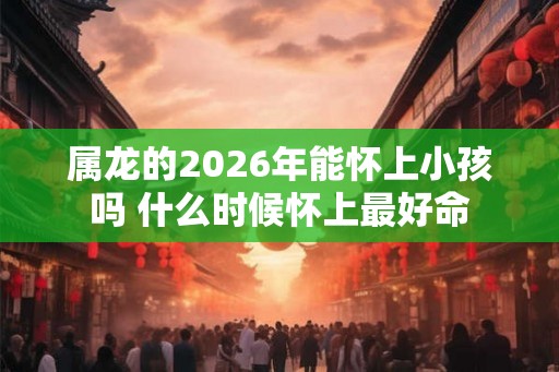 属龙的2026年能怀上小孩吗 什么时候怀上最好命