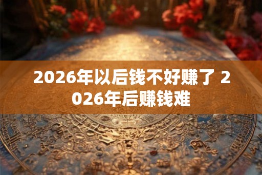 2026年以后钱不好赚了 2026年后赚钱难 2026年以后钱不好赚了 2026年后赚钱难