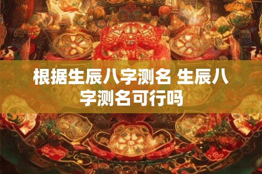 根据生辰八字测名 生辰八字测名可行吗