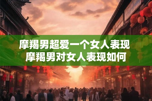 摩羯男超爱一个女人表现 摩羯男对女人表现如何
