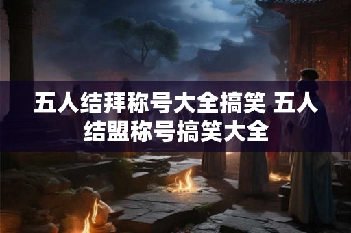 五人结拜称号大全搞笑 五人结盟称号搞笑大全