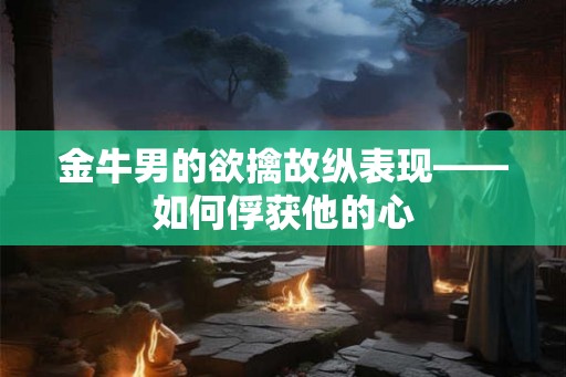 金牛男的欲擒故纵表现——如何俘获他的心 金牛男的欲擒故纵表现——如何俘获他的心