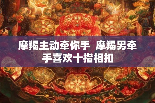摩羯主动牵你手  摩羯男牵手喜欢十指相扣