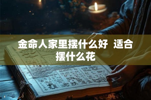 金命人家里摆什么好 适合摆什么花 金命人家里摆什么好 适合摆什么花