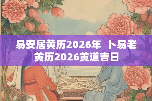 易安居黄历2026年  卜易老黄历2026黄道吉日