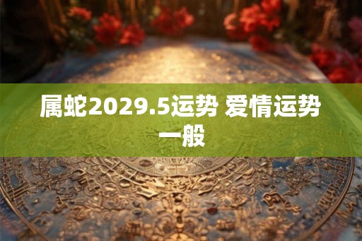 属蛇2029.5运势 爱情运势一般 属蛇2029.5运势 爱情运势一般