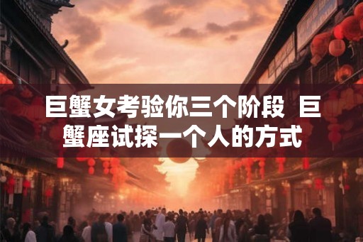 巨蟹女考验你三个阶段  巨蟹座试探一个人的方式