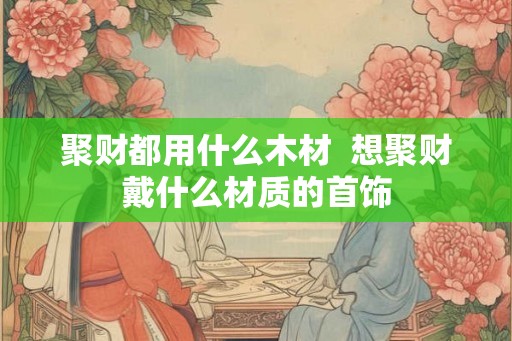 聚财都用什么木材  想聚财戴什么材质的首饰